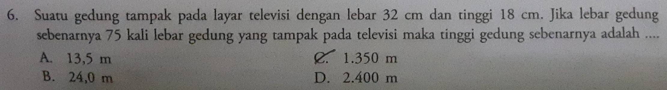 Suatu gedung tampak pada layar televisi dengan lebar 32 cm dan tinggi 18 cm. Jika lebar gedung
sebenarnya 75 kali lebar gedung yang tampak pada televisi maka tinggi gedung sebenarnya adalah ....
A. 13,5 m C. 1.350 m
B. 24,0 m D. 2.400 m