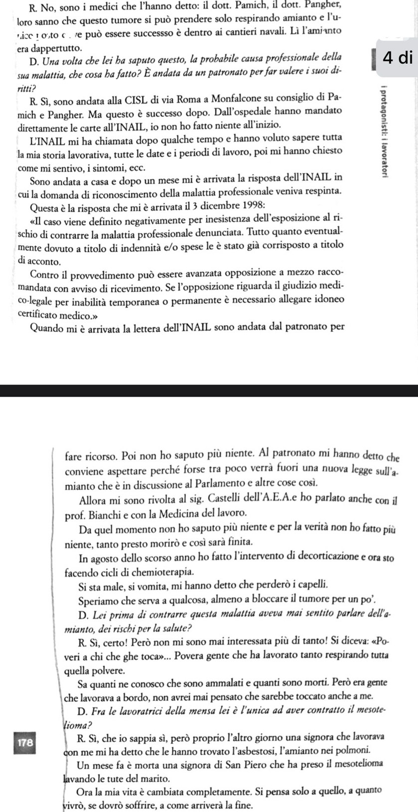 No, sono i medici che l’hanno detto: il dott. Pamich, il dott. Pangher,
loro sanno che questo tumore si può prendere solo respirando amianto e l’u-
nice nosto c l ve può essere successso è dentro ai cantieri navali. Lì l'amianto
era dappertutto.
D. Una volta che lei ha saputo questo, la probabile causa professionale della 4 di
sua malattia, che cosa ha fatto? È andata da un patronato per far valere i suoi di-
ritti?
R. Sì, sono andata alla CISL di via Roma a Monfalcone su consiglio di Pa-
mich e Pangher. Ma questo è successo dopo. Dall'ospedale hanno mandato
direttamente le carte all’INAIL, io non ho fatto niente all’inizio.
LINAIL mi ha chiamata dopo qualche tempo e hanno voluto sapere tutta
la mia storia lavorativa, tutte le date e i periodi di lavoro, poi mi hanno chiesto
come mi sentivo, i sintomi, ecc.
Sono andata a casa e dopo un mese mi è arrivata la risposta dell'INAIL in
cui la domanda di riconoscimento della malattia professionale veniva respinta.
Questa è la risposta che mi è arrivata il 3 dicembre 1998:
«Il caso viene definito negativamente per inesistenza dell’esposizione al ri-
schio di contrarre la malattia professionale denunciata. Tutto quanto eventual-
mente dovuto a titolo di indennità e/o spese le è stato già corrisposto a titolo
di acconto.
Contro il provvedimento può essere avanzata opposizione a mezzo racco-
mandata con avviso di ricevimento. Se l’opposizione riguarda il giudizio medi-
co-legale per inabilità temporanea o permanente è necessario allegare idoneo
certificato medico.»
Quando mi è arrivata la lettera dell'INAIL sono andata dal patronato per
fare ricorso. Poi non ho saputo più niente. Al patronato mi hanno detto che
conviene aspettare perché forse tra poco verrà fuori una nuova legge sull'a-
mianto che è in discussione al Parlamento e altre cose cosí.
Allora mi sono rivolta al sig. Castelli dell'A.E.A.e ho parlato anche con il
prof. Bianchi e con la Medicina del lavoro.
Da quel momento non ho saputo più niente e per la verità non ho fatto più
niente, tanto presto moriró e cosí sará finita.
In agosto dello scorso anno ho fatto l’intervento di decorticazione e ora sto
facendo cicli di chemioterapia.
Si sta male, si vomita, mi hanno detto che perderò i capelli.
Speriamo che serva a qualcosa, almeno a bloccare il tumore per un po’.
D. Lei prima di contrarre questa malattia aveva mai sentito parlare dell'a-
mianto, dei rischi per la salute?
R. Sì, certo! Però non mi sono mai interessata più di tanto! Si diceva: «Po-
veri a chi che ghe toca»... Povera gente che ha lavorato tanto respirando tutta
quella polvere.
Sa quanti ne conosco che sono ammalati e quanti sono morti. Però era gente
che lavorava a bordo, non avrei mai pensato che sarebbe toccato anche a me.
D. Fra le lavoratrici della mensa lei è l'unica ad aver contratto il mesote-
lioma?
178 R. Sì, che io sappia sí, però proprio l’altro giorno una signora che lavorava
con me mi ha detto che le hanno trovato l’asbestosi, l’amianto nei polmoni.
Un mese fa è morta una signora di San Piero che ha preso il mesotelioma
lavando le tute del marito.
Ora la mia vita è cambiata completamente. Si pensa solo a quello, a quanto
vivró, se dovró soffrire, a come arriverà la fine.