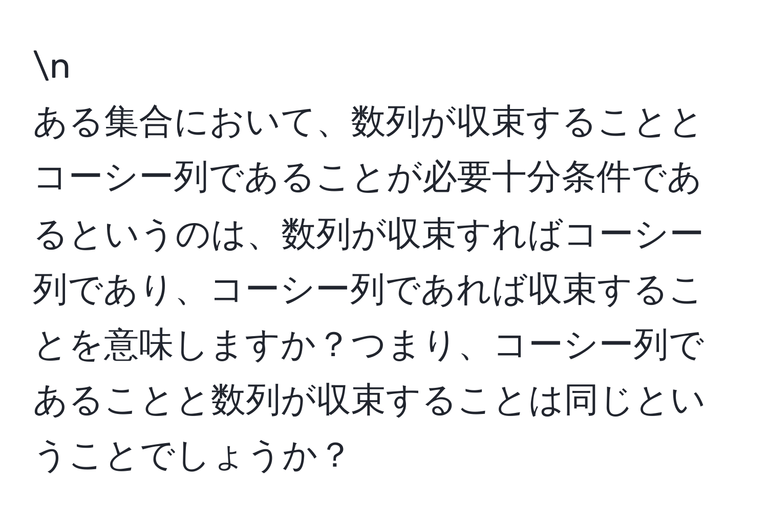 ある集合において、数列が収束することとコーシー列であることが必要十分条件であるというのは、数列が収束すればコーシー列であり、コーシー列であれば収束することを意味しますか？つまり、コーシー列であることと数列が収束することは同じということでしょうか？