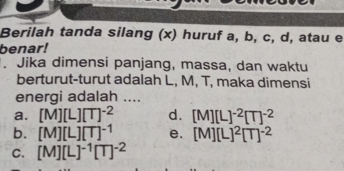 Berilah tanda silang (x) huruf a, b, c, d, atau e
benar!
. Jika dimensi panjang, massa, dan waktu
berturut-turut adalah L, M, T, maka dimensi
energi adalah ....
a. [M][L][T]^-2 d. [M][L]^-2[T]^-2
b. [M][L][T]^-1 [M][L]^2[T]^-2
e.
C. [M][L]^-1[T]^-2