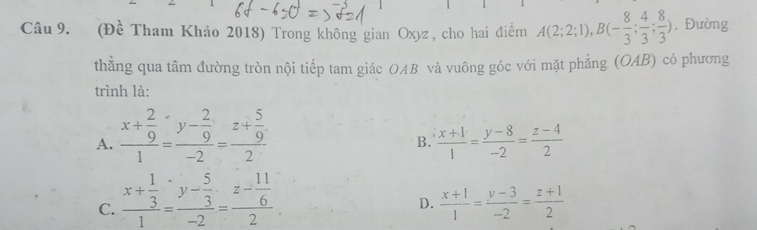 (Đề Tham Khảo 2018) Trong không gian Oxyz , cho hai điểm A(2;2;1), B(- 8/3 ; 4/3 ; 8/3 ). Đường
thằng qua tâm đường tròn nội tiếp tam giác OAB và vuông góc với mặt phẳng (OAB) có phương
trình là:
A. frac x+ 2/9 1=frac y- 2/9 -2=frac z+ 5/9 2
B.  (x+1)/1 = (y-8)/-2 = (z-4)/2 
C. frac x+ 1/3 1=frac y- 5/3 -2=frac z- 11/6 2
D.  (x+1)/1 = (y-3)/-2 = (z+1)/2 