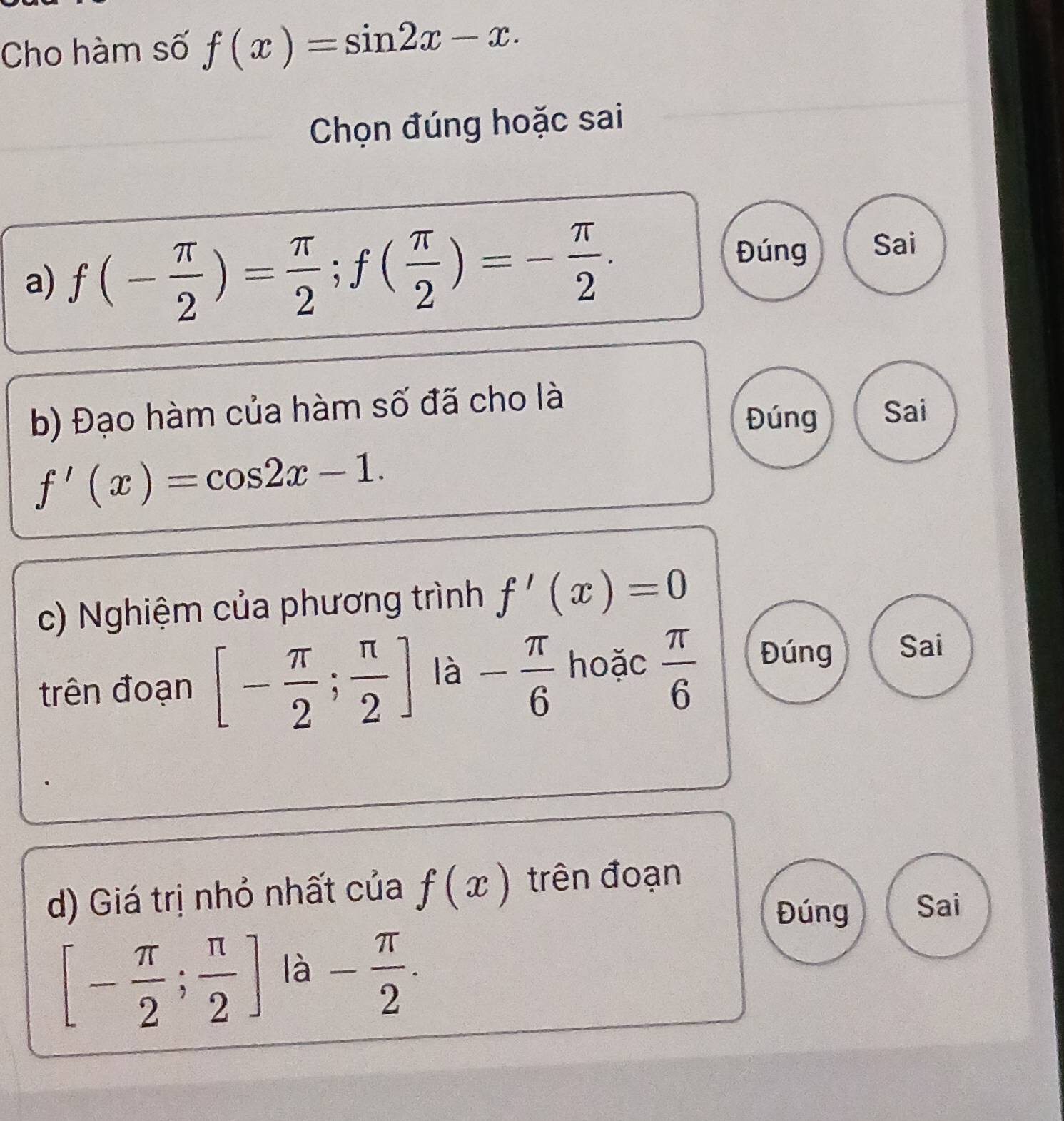 Cho hàm số f(x)=sin 2x-x. 
Chọn đúng hoặc sai
a) f(- π /2 )= π /2 ; f( π /2 )=- π /2 .
Đúng Sai
b) Đạo hàm của hàm số đã cho là
Đúng Sai
f'(x)=cos 2x-1. 
c) Nghiệm của phương trình f'(x)=0
trên đoạn [- π /2 ; π /2 ] là - π /6  hoặc  π /6  Đúng Sai
d) Giá trị nhỏ nhất của f(x) trên đoạn
Đúng Sai
[- π /2 ; π /2 ] là - π /2 .