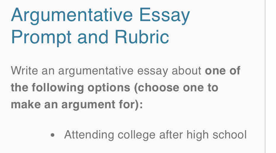 Argumentative Essay
Prompt and Rubric
Write an argumentative essay about one of
the following options (choose one to
make an argument for):
Attending college after high school