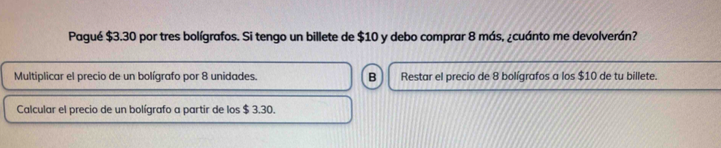 Pagué $3.30 por tres bolígrafos. Si tengo un billete de $10 y debo comprar 8 más, ¿cuánto me devolverán?
Multiplicar el precio de un bolígrafo por 8 unidades. B Restar el precio de 8 bolígrafos a los $10 de tu billete.
Calcular el precio de un bolígrafo a partir de los $ 3.30.