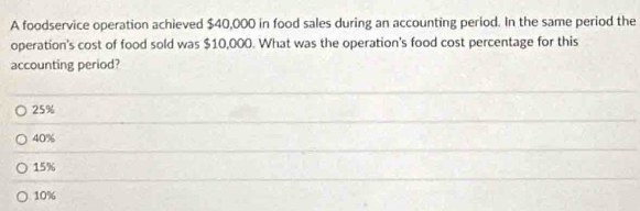 A foodservice operation achieved $40,000 in food sales during an accounting period. In the same period the
operation's cost of food sold was $10,000. What was the operation's food cost percentage for this
accounting period?
25%
40%
15%
10%