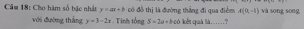 Cho hàm số bậc nhất y=ax+b có đồ thị là đường thẳng đi qua điểm A(0;-1) và song song 
với đường thẳng y=3-2x. Tính tổng S=2a+b có kết quả là……?