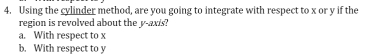 Using the cylinder method, are you going to integrate with respect to x or y if the
region is revolved about the y -axs?
a. With respect to x
b. With respect to y