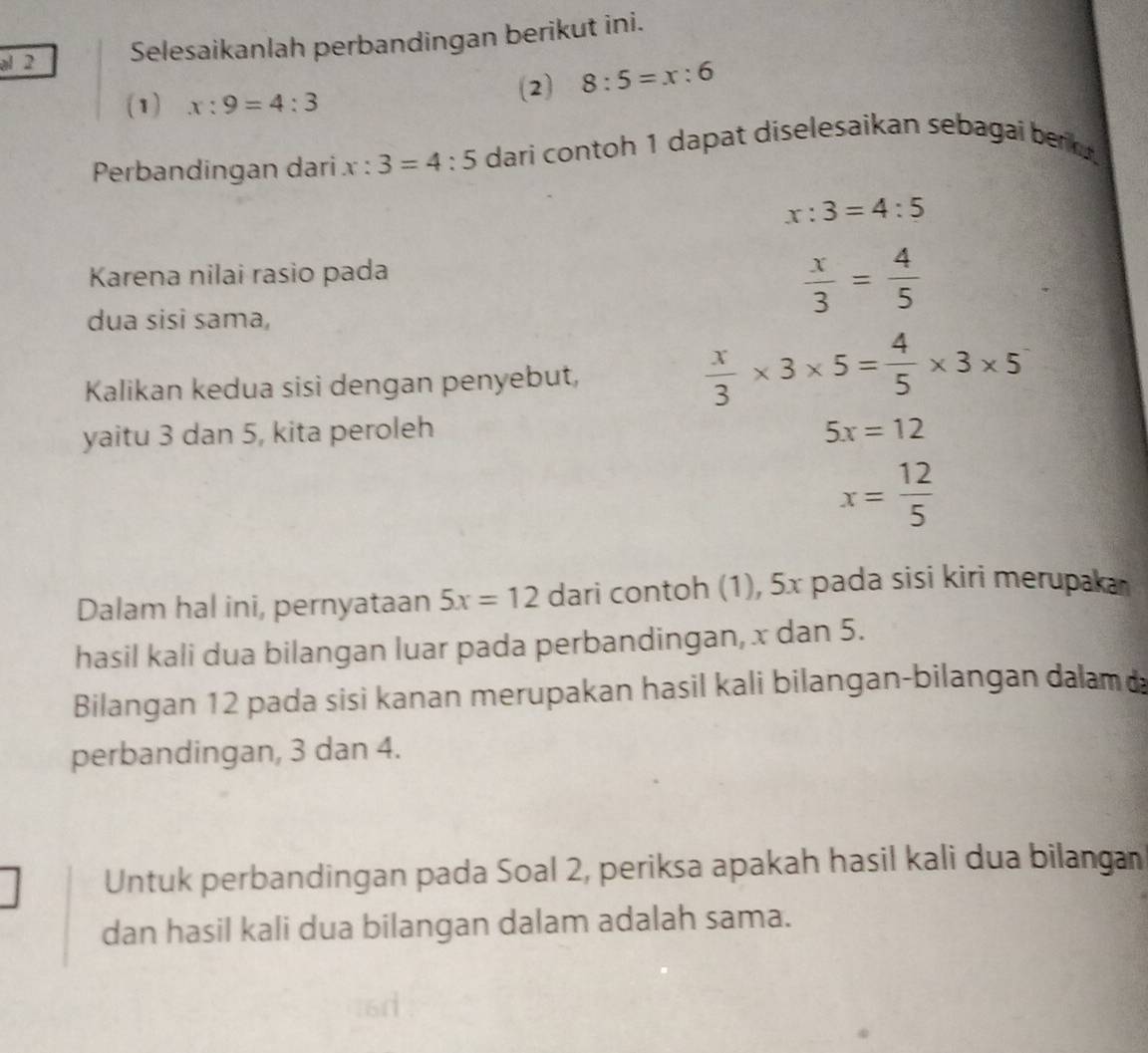 al 2 Selesaikanlah perbandingan berikut ini. 
(1) x:9=4:3
(2) 8:5=x:6
Perbandingan dari x:3=4:5 dari contoh 1 dapat diselesaikan sebagai berk .
x:3=4:5
Karena nilai rasio pada 
dua sisi sama,
 x/3 = 4/5 
Kalikan kedua sisi dengan penyebut,
 x/3 * 3* 5= 4/5 * 3* 5
yaitu 3 dan 5, kita peroleh 5x=12
x= 12/5 
Dalam hal ini, pernyataan 5x=12 dari contoh (1), 5x pada sisi kiri merupaka 
hasil kali dua bilangan luar pada perbandingan, x dan 5. 
Bilangan 12 pada sisi kanan merupakan hasil kali bilangan-bilangan dalam 
perbandingan, 3 dan 4. 
Untuk perbandingan pada Soal 2, periksa apakah hasil kali dua bilangan 
dan hasil kali dua bilangan dalam adalah sama.