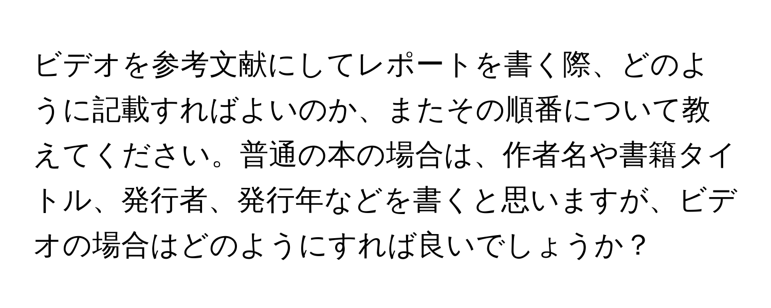 ビデオを参考文献にしてレポートを書く際、どのように記載すればよいのか、またその順番について教えてください。普通の本の場合は、作者名や書籍タイトル、発行者、発行年などを書くと思いますが、ビデオの場合はどのようにすれば良いでしょうか？