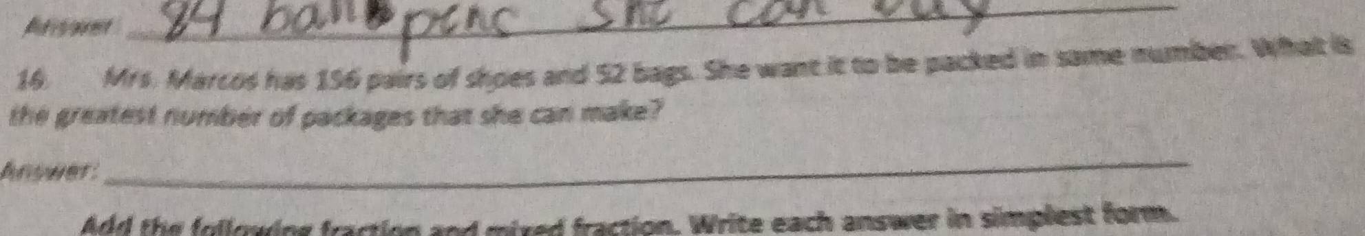 Arvent 
_ 
16. Mrs. Marcos has 156 pairs of shoes and 52 bags. She want it to be packed in same number. What is 
the greatest number of packages that she can make? 
Answer: 
_ 
Add the following fraction and mixed fraction. Write each answer in simplest form.