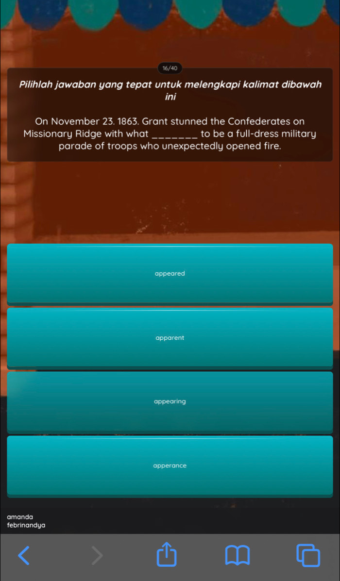 16/40
Pilihlah jawaban yang tepat untuk melengkapi kalimat dibawah
ini
On November 23. 1863. Grant stunned the Confederates on
Missionary Ridge with what _to be a full-dress military
parade of troops who unexpectedly opened fire.
appeared
apparent
appearing
apperance
amanda
febrinandya