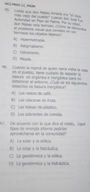 OCI.PREV.12_PRIM
45. Leíste que don Mateo Arreola era "el viejo
más viejo del pueblo' cuando don José fue
Autoridad en Plan de Palma. Por su edad,
don Mateo veía borroso. ¿Cómo se denomina
el problema visual que consiste en ver
borrosos los objetos lejanos?
A) Hipermetropía.
B) Astigmatismo.
C) Estrabismo.
D) Miopía.
46. Cuando la mamá de quien narra visita la casa
en el pueblo, tiene cuidado de separar la
basura en orgánica e inorgánica para no
deteriorar el entorno. ¿Cuál de los siguientes
desechos es basura inorgánica?
A) Los restos de café.
B) Las cáscaras de fruta.
C) Las bolsas de plástico.
D) Los sobrantes de comida.
47. De acuerdo con lo que dice el relato, ¿qué
tipos de energía alterna podrían
aprovecharse en la comunidad?
A) La solar y la eólica.
B) La solar y la hidráulica.
C) La geotérmica y la eólica.
D) La geotérmica y la hidráulica.