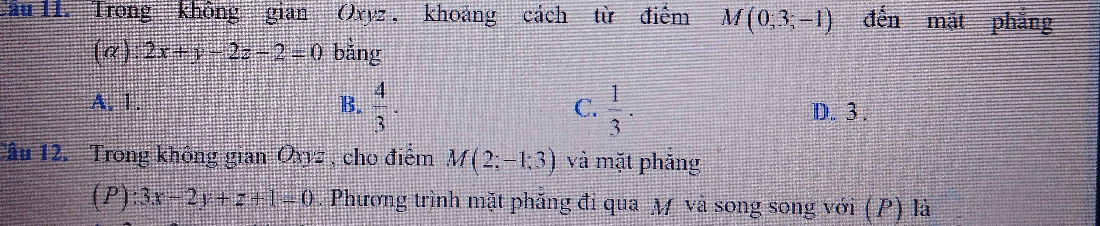 Trong không gian Oxyz , khoảng cách từ điểm M(0;3;-1) đến mặt phắng
(a): 2x+y-2z-2=0 bằng
A. 1. B.  4/3 .  1/3 . 
C. D. 3.
Câu 12. Trong không gian Oxyz , cho điểm M(2;-1;3) và mặt phẳng
(P) :3x-2y+z+1=0. Phương trình mặt phẳng đi qua M và song song với (P) là