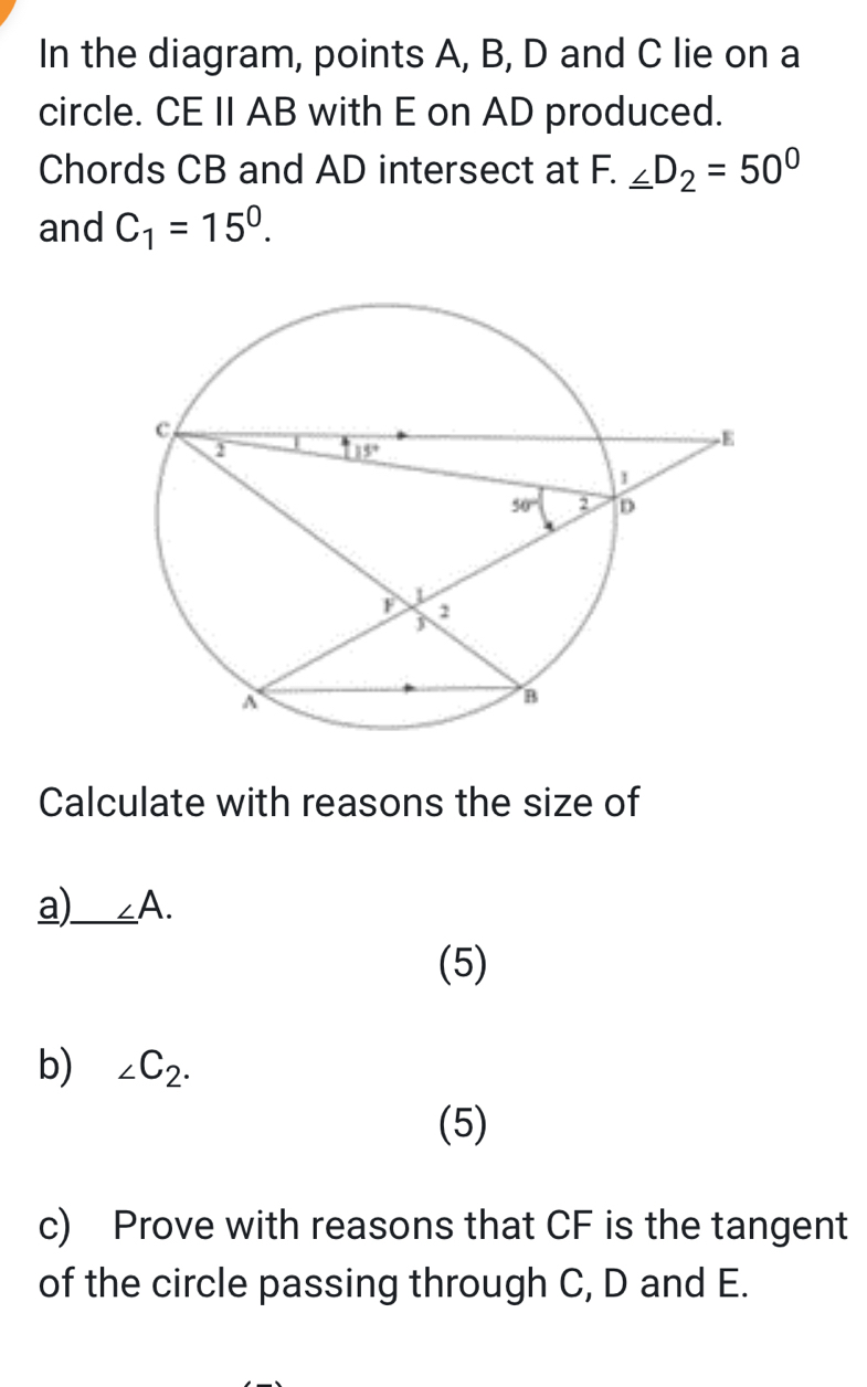 In the diagram, points A, B, D and C lie on a
circle. CE II AB with E on AD produced.
Chords CB and AD intersect at F. _ ∠ D_2=50°
and C_1=15^0.
Calculate with reasons the size of
a)_ _ ∠ A.
(5)
b) ∠ C_2.
(5)
c) Prove with reasons that CF is the tangent
of the circle passing through C, D and E.