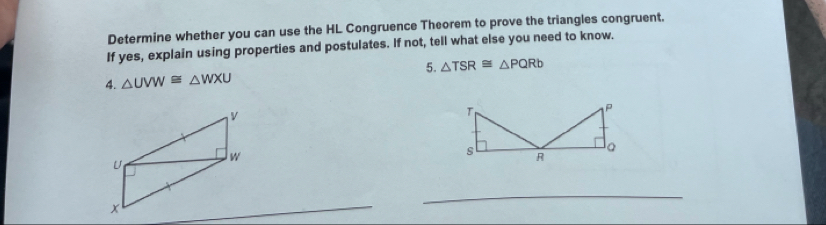 Determine whether you can use the HL Congruence Theorem to prove the triangles congruent. 
If yes, explain using properties and postulates. If not, tell what else you need to know. 
4. △ UVW≌ △ WXU 5. △ TSR≌ △ PQRb
_ 
_