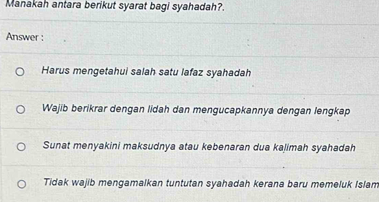 Manakah antara berikut syarat bagi syahadah?.
Answer :
Harus mengetahui salah satu lafaz syahadah
Wajib berikrar dengan lidah dan mengucapkannya dengan lengkap
Sunat menyakini maksudnya atau kebenaran dua kalimah syahadah
Tidak wajib mengamalkan tuntutan syahadah kerana baru memeluk Islam