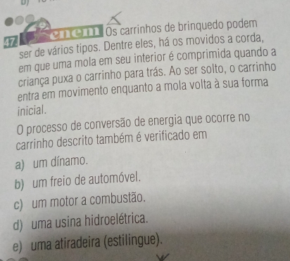 DJ
470 n . Os carrinhos de brinquedo podem
ser de vários tipos. Dentre eles, há os movidos a corda,
em que uma mola em seu interior é comprimida quando a
criança puxa o carrinho para trás. Ao ser solto, o carrinho
entra em movimento enquanto a mola volta à sua forma
inicial.
O processo de conversão de energia que ocorre no
carrinho descrito também é verificado em
a) um dínamo.
b) um freio de automóvel.
c) um motor a combustão.
d) uma usina hidroelétrica.
e) uma atiradeira (estilingue).