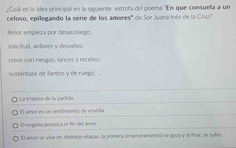 ¿Cuál es la idea principal en la siguiente estrofa del poema "En que consuela a un
celoso, epilogando la serie de los amores" de Sor Juana Inés de la Cruz?
Amor empieza por desasosiego,
solicitud, ardores y desvelos;
crece con riesgos, lances y recelos;
susténtase de llantos y de ruego.
La tristeza de la partida.
El amor es un sentimiento de envidia.
El engaño provoca el fin del amor.
El amor se vive en distintas etapas, la primera (enamoramiento) se goza y al fnal, se sufre.