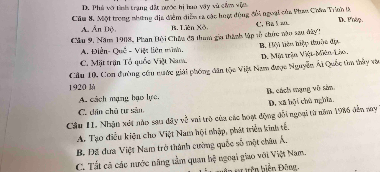 D. Phá vỡ tình trạng đất nước bị bao vây và cấm vận.
Câu 8. Một trong những địa điểm diễn ra các hoạt động đối ngoại của Phan Châu Trinh là
A. Ấn Độ. B. Liên Xô. C. Ba Lan.
D. Pháp.
Câu 9. Năm 1908, Phan Bội Châu đã tham gia thành lập tổ chức nào sau đây?
A. Điền- Quế - Việt liên minh. B. Hội liên hiệp thuộc địa.
C. Mặt trận Tổ quốc Việt Nam. D. Mặt trận Việt-Miên-Lào.
Câu 10. Con đường cứu nước giải phóng dân tộc Việt Nam được Nguyễn Ái Quốc tìm thấy vào
1920 là
A. cách mạng bạo lực. B. cách mạng vô sản.
C. dân chủ tư sản. D. xã hội chủ nghĩa.
Câu 11. Nhận xét nào sau đây về vai trò của các hoạt động đối ngoại từ năm 1986 đến nay
A. Tạo điều kiện cho Việt Nam hội nhập, phát triển kinh tế.
B. Đã đưa Việt Nam trở thành cường quốc số một châu Á.
C. Tất cả các nước nâng tầm quan hệ ngoại giao với Việt Nam.
v n ự trên biển Đông.