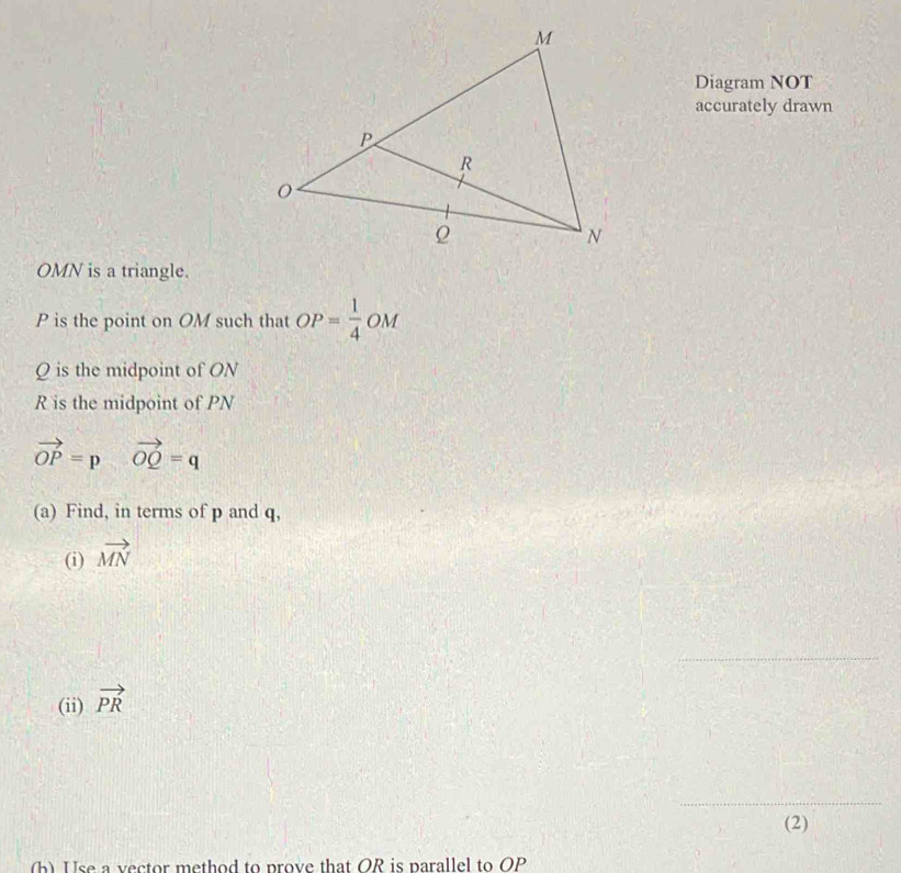 Diagram NOT 
accurately drawn
OMN is a triangle.
P is the point on OM such that OP= 1/4  OM
Q is the midpoint of ON
R is the midpoint of PN
vector OP=pvector OQ=q
(a) Find, in terms of p and q, 
(i) vector MN
_ 
(ii) vector PR
_ 
(2) 
(b) Use a vector method to prove that OR is parallel to OP