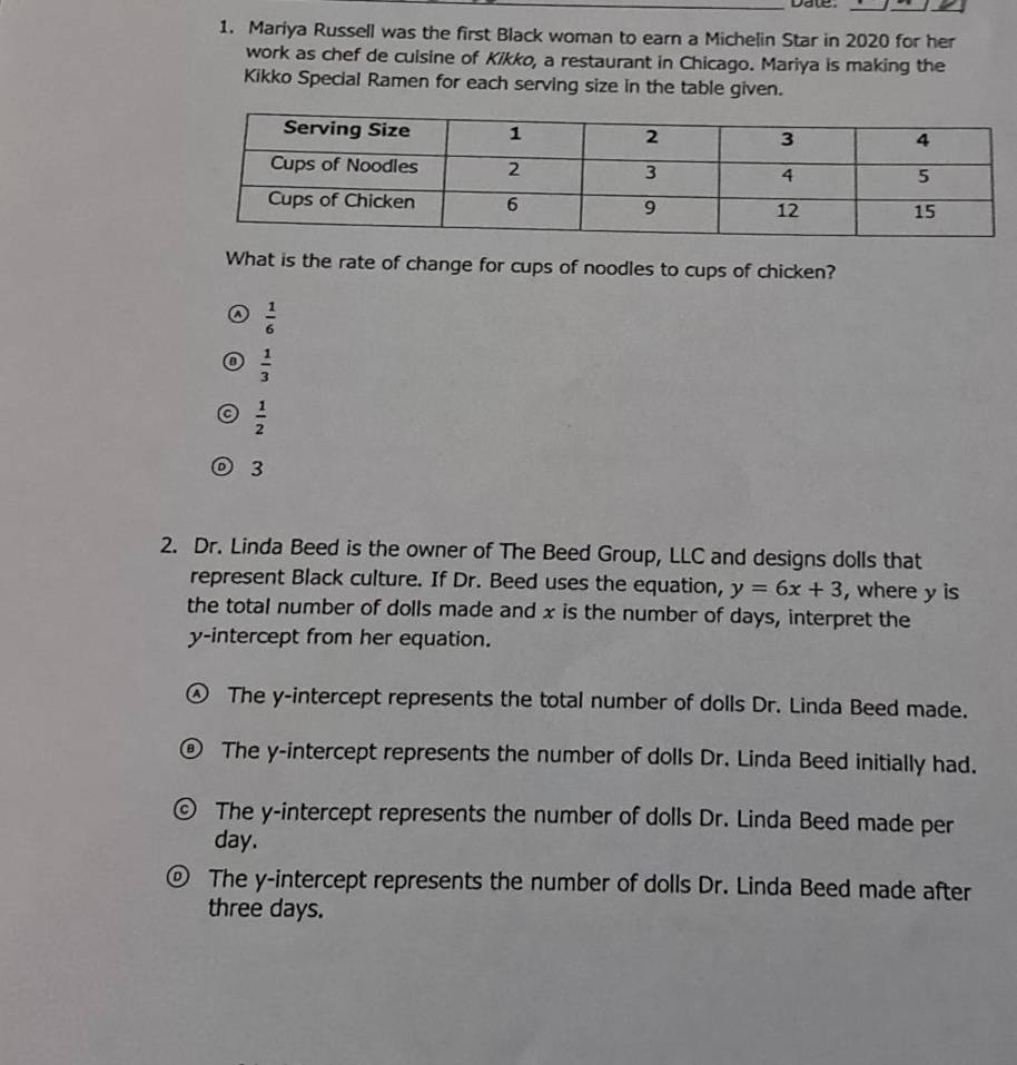 Date.
1. Mariya Russell was the first Black woman to earn a Michelin Star in 2020 for her
work as chef de cuisine of Kikko, a restaurant in Chicago. Mariya is making the
Kikko Special Ramen for each serving size in the table given.
What is the rate of change for cups of noodles to cups of chicken?
a  1/6 
 1/3 
 1/2 
D 3
2. Dr. Linda Beed is the owner of The Beed Group, LLC and designs dolls that
represent Black culture. If Dr. Beed uses the equation, y=6x+3 , where y is
the total number of dolls made and x is the number of days, interpret the
y-intercept from her equation.
The y-intercept represents the total number of dolls Dr. Linda Beed made.
The y-intercept represents the number of dolls Dr. Linda Beed initially had.
The y-intercept represents the number of dolls Dr. Linda Beed made per
day.
The y-intercept represents the number of dolls Dr. Linda Beed made after
three days.