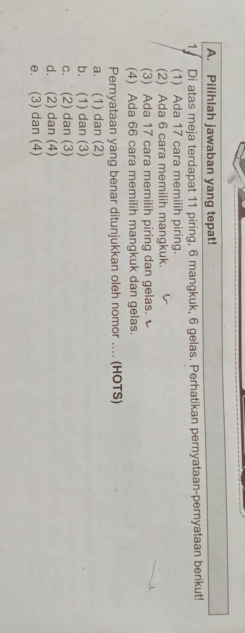 Pilihlah jawaban yang tepat!
1. Di atas meja terdapat 11 piring, 6 mangkuk, 6 gelas. Perhatikan pernyataan-pernyataan berikut!
(1) Ada 17 cara memilih piring.
(2) Ada 6 cara memilih mangkuk.
(3) Ada 17 cara memilih piring dan gelas.
(4) Ada 66 cara memilih mangkuk dan gelas.
Pernyataan yang benar ditunjukkan oleh nomor .... (HOTS)
a. (1) dan (2)
b. (1) dan (3)
c. ˙ (2) dan (3)
d. (2) dan (4)
e. (3) dan (4)