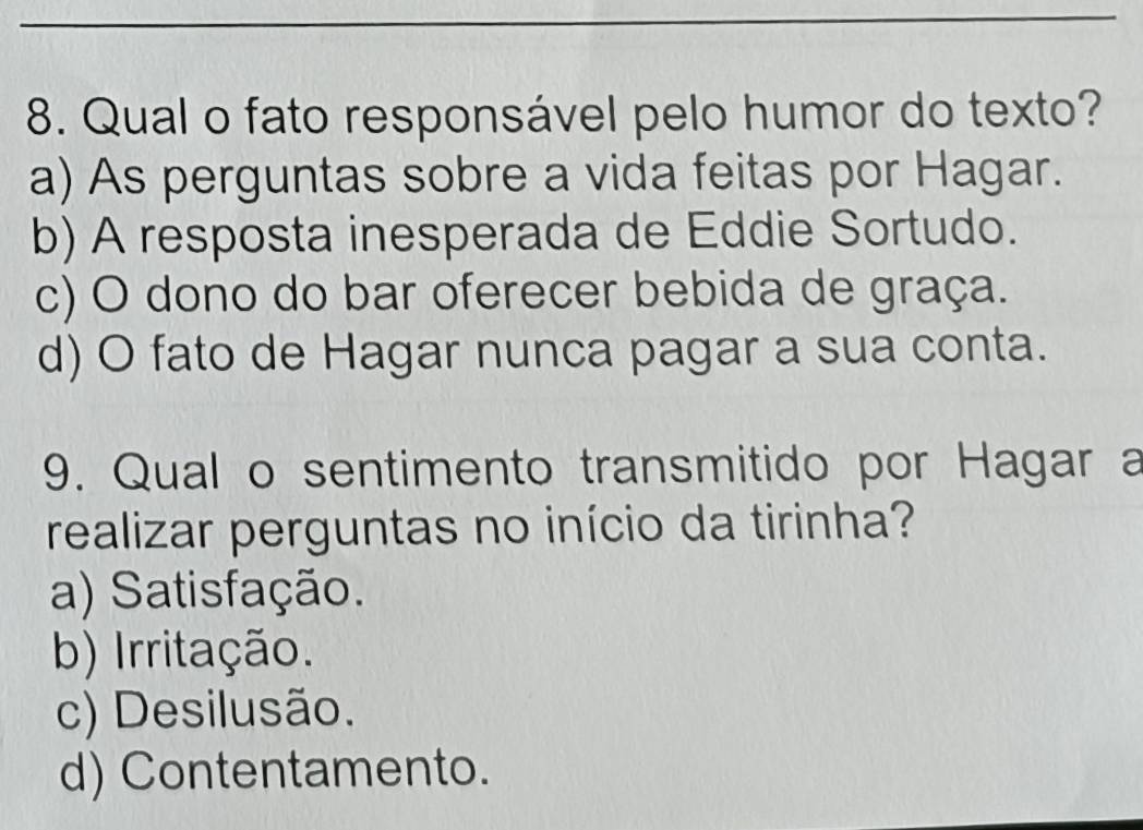 Qual o fato responsável pelo humor do texto?
a) As perguntas sobre a vida feitas por Hagar.
b) A resposta inesperada de Eddie Sortudo.
c) O dono do bar oferecer bebida de graça.
d) O fato de Hagar nunca pagar a sua conta.
9. Qual o sentimento transmitido por Hagar a
realizar perguntas no início da tirinha?
a) Satisfação.
b) Irritação.
c) Desilusão.
d) Contentamento.