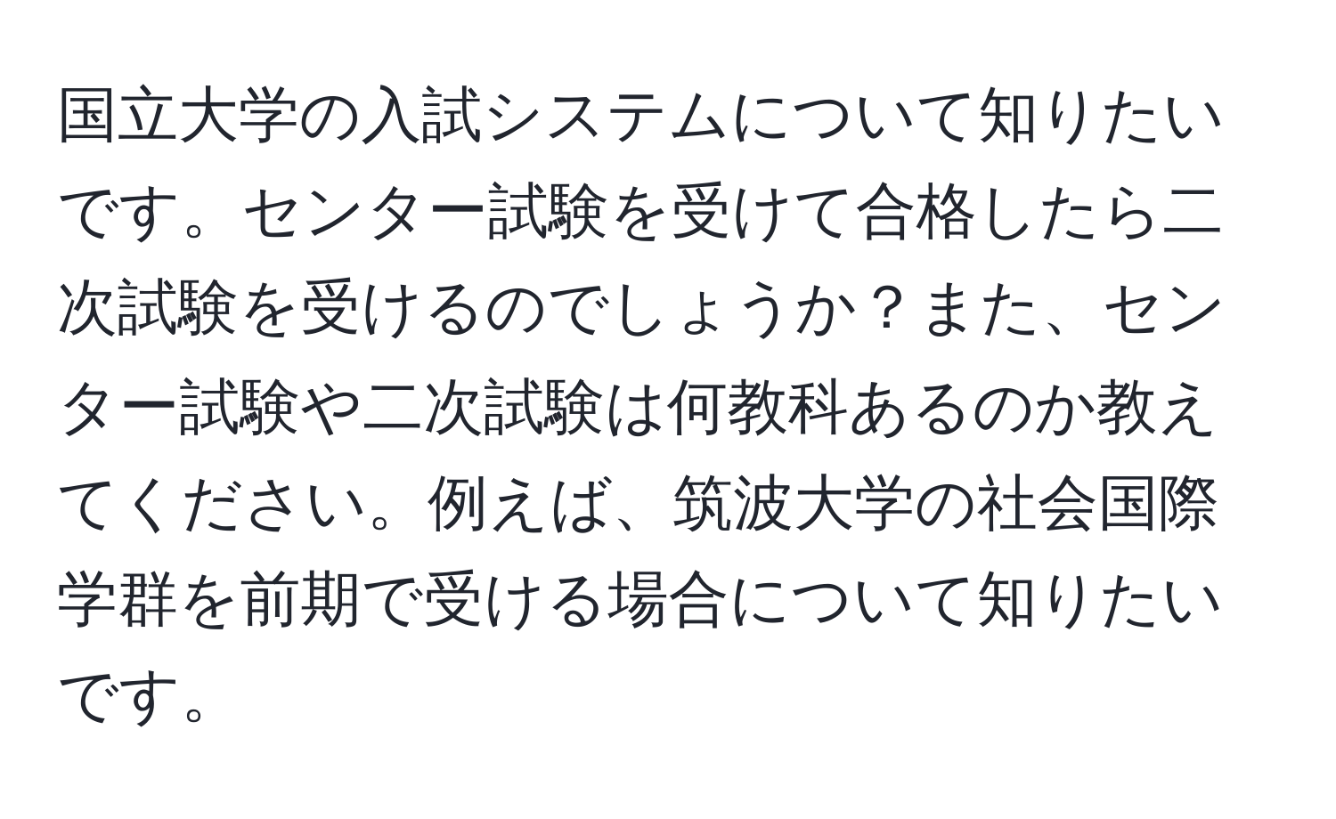 国立大学の入試システムについて知りたいです。センター試験を受けて合格したら二次試験を受けるのでしょうか？また、センター試験や二次試験は何教科あるのか教えてください。例えば、筑波大学の社会国際学群を前期で受ける場合について知りたいです。