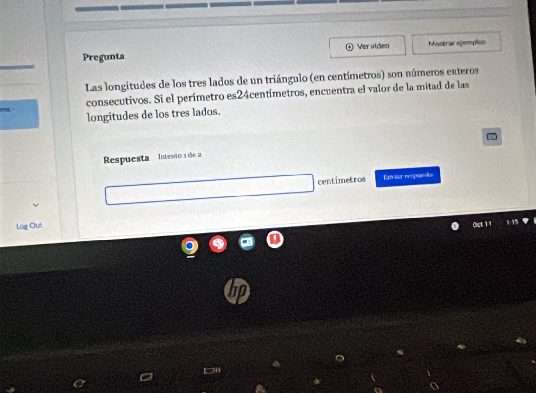 Ver video 
Pregunta Mostrar ejemples 
Las longitudes de los tres lados de un triángulo (en centímetros) son números enteros 
consecutivos. Si el perímetro es24centímetros, encuentra el valor de la mitad de las 
longitudes de los tres lados. 
Respuesta Intento 1 de 2
centímetros Enviar respuests 
Lög Out 
not