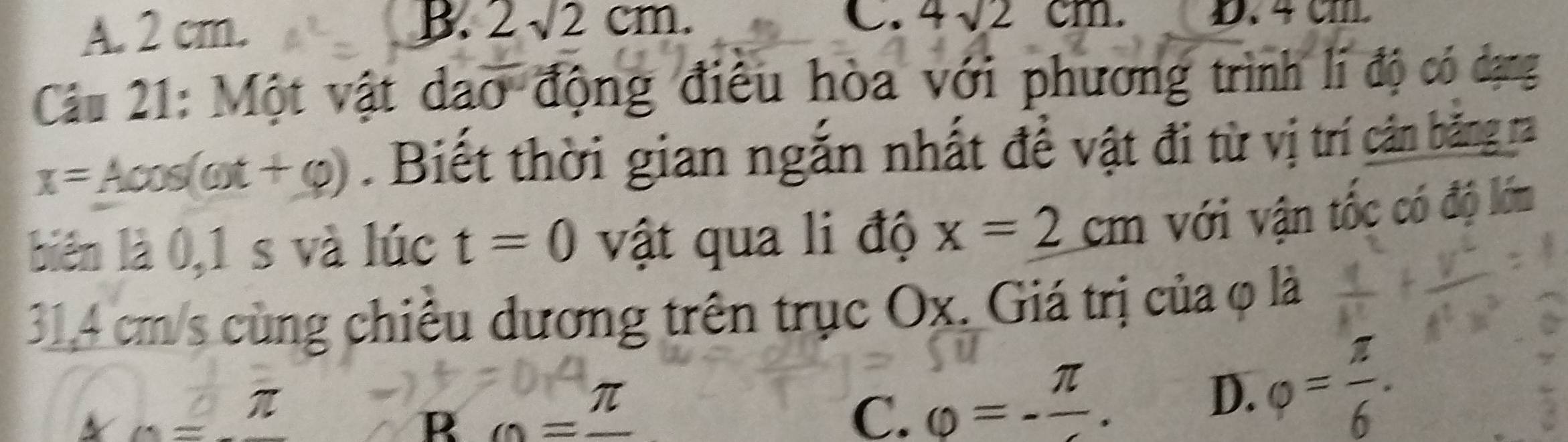 C. 4sqrt(2)cm.
A. 2 cm. B. 2sqrt(2)cm. D. 4 cm.
Câu 21: Một vật dao động điêu hòa với phương trình lí độ có dạng
x=Acos (omega t+varphi ). Biết thời gian ngắn nhất đề vật đi từ vị trí cân băng ra
biên là 0,1 s và lúc t=0 vật qua li độ x=2cm với vận tốc có độ lớm
31,4 cm/s cùng chiều dương trên trục Ox. Giá trị của φ là
x=-
R =frac π 
C. varphi =-frac π .
D. varphi = π /6 .