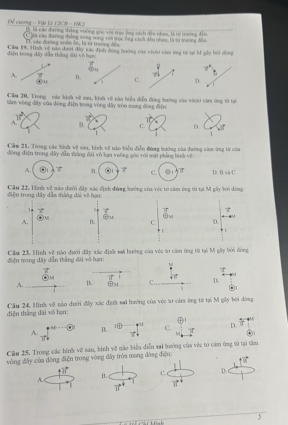 Dề cương - Vật Li 12CB - HK2
B. là các đường thắng vuông góc với trục ống cách đều nhau, là từ trường đều.
C)là các đường thẳng song song với trục ống cách đều nhau, là từ trường đều.
D. các đường xoấn ốc, là từ trường đều.
Câu 19. Hình vẽ nào dưới đây xác định đúng hướng của véctơ cảm ứng từ tại M gây bởi đòng
điện trong dây dẫn thắng dài vô 
L
A. vector IS
B
M
C
Câu 20. Trong các hình vẽ sau, hình vẽ nào biểu diễn đúng hướng của véctơ cảm ứng từ tại
tâm vòng dây của dòng điện trong vòng dây tròn mang dòng điện:
vector B
vector B
B.
C.
D. vector AB
1
1
Câu 21. Trong các hình vẽ sau, hình vẽ nào biểu diễn đúng hướng của đường cảm ứng từ của
dòng điện trong dây dẫn thẳng dài vô hạn vuông góc với mặt phẳng hình vẽ:
B. B C. ④1 vector B D. B và C
Câu 22. Hình vẽ nào dưới đây xác định đúng hướng của véc tơ cảm ứng từ tại M gây bởi dòng
điện trong dây dẫn thẳng dài vô hạn:
B
1 vector B
B
)M
㊉m
M
A.
B.
D.
Câu 23. Hình vẽ nào dưới đây xác định sai hướng của véc tơ cảm ứng từ tại M gây bởi dòng
điện trong dây dẫn thẳng dài vô hạn:
M
B
M
M
vector B
D.
A.
B. ㊉m C.
i
Câu 24. Hình vẽ nào dưới đây xác định sai hướng của véc tơ cảm ứng từ tại M gây bởi dòng
dđiện thẳng dài vô hạn:
1
-M--- odot B. I④ M C. D.  arrow /13  M
A.
B
M
Câu 25. Trong các hình vẽ sau, hình vẽ nào biểu diễn sai hướng của véc tơ cảm ứng từ tại tâm
vòng dây của dòng điện trong vòng dây tròn mang dòng điện:
vector B
I
uparrow vector B
A.
B.
C.
D.
I
1
vector B
B
5