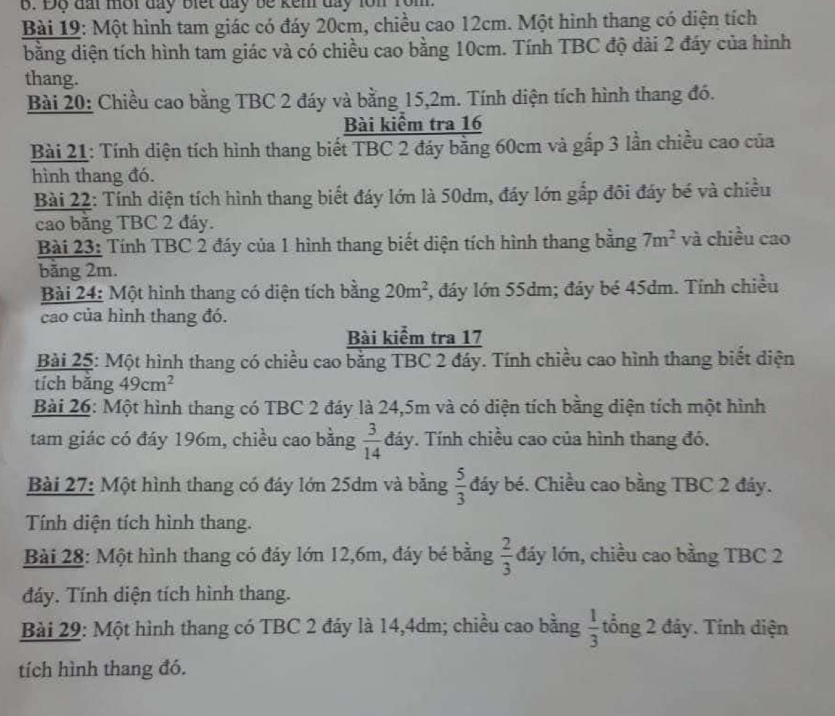 Độ đai một đay biết đay be kem day lon rom.
Bài 19: Một hình tam giác có đáy 20cm, chiều cao 12cm. Một hình thang có diện tích
bằng diện tích hình tam giác và có chiều cao bằng 10cm. Tính TBC độ dài 2 đáy của hình
thang.
Bài 20: Chiều cao bằng TBC 2 đáy và bằng 15,2m. Tính diện tích hình thang đó.
Bài kiểm tra 16
Bài 21: Tính diện tích hình thang biết TBC 2 đáy bằng 60cm và gắp 3 lần chiều cao của
hình thang đó.
Bài 22: Tính diện tích hình thang biết đáy lớn là 50dm, đáy lớn gắp đôi đáy bé và chiều
cao bằng TBC 2 đáy.
Bài 23: Tính TBC 2 đáy của 1 hình thang biết diện tích hình thang bằng 7m^2 và chiều cao
băng 2m.
Bài 24: Một hình thang có diện tích bằng 20m^2 , đáy lớn 55dm; đáy bé 45dm. Tỉnh chiều
cao của hình thang đó.
Bài kiểm tra 17
Bài 25: Một hình thang có chiều cao bằng TBC 2 đáy. Tính chiều cao hình thang biết diện
tích băng 49cm^2
Bài 26: Một hình thang có TBC 2 đáy là 24,5m và có diện tích bằng diện tích một hình
tam giác có đáy 196m, chiều cao bằng  3/14  đáy. Tính chiều cao của hình thang đó.
Bài 27: Một hình thang có đáy lớn 25dm và bằng  5/3  đáy bé. Chiều cao bằng TBC 2 đáy.
Tính diện tích hình thang.
Bài 28: Một hình thang có đáy lớn 12,6m, đáy bé bằng  2/3  đáy lớn, chiều cao bằng TBC 2
đáy. Tính diện tích hình thang.
Bài 29: Một hình thang có TBC 2 đáy là 14,4dm; chiều cao bằng  1/3  tổng 2 đáy. Tính diện
tích hình thang đó.