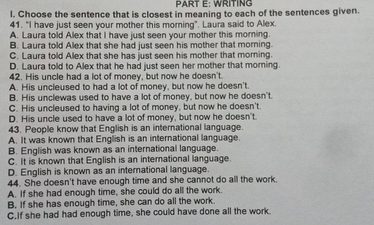 WRITING
l. Choose the sentence that is closest in meaning to each of the sentences given.
41. “I have just seen your mother this morning”. Laura said to Alex.
A. Laura told Alex that I have just seen your mother this morning.
B. Laura told Alex that she had just seen his mother that morning.
C. Laura told Alex that she has just seen his mother that morning.
D. Laura told to Alex that he had just seen her mother that morning.
42. His uncle had a lot of money, but now he doesn't.
A. His uncleused to had a lot of money, but now he doesn't.
B. His unclewas used to have a lot of money, but now he doesn't.
C. His uncleused to having a lot of money, but now he doesn't.
D. His uncle used to have a lot of money, but now he doesn't.
43. People know that English is an international language.
A. It was known that English is an international language.
B. English was known as an international language.
C. It is known that English is an international language.
D. English is known as an international language.
44. She doesn't have enough time and she cannot do all the work.
A. If she had enough time, she could do all the work.
B. If she has enough time, she can do all the work.
C.If she had had enough time, she could have done all the work.