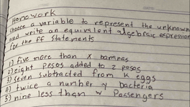 Honework 
_ 
choose a variable to represent the unknown 
and write an equivalent algebraic expression 
for the ff Statements 
1 five more than x bananas 
Height pesos added to 2 peses 
3 seven subtracted from k eggs 
4) twice a number y bacterion 
5) nine less than w Passengers