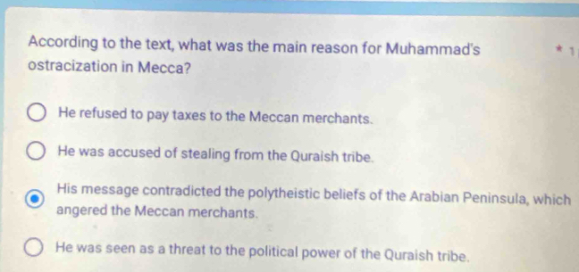 According to the text, what was the main reason for Muhammad's 1
ostracization in Mecca?
He refused to pay taxes to the Meccan merchants.
He was accused of stealing from the Quraish tribe.
His message contradicted the polytheistic beliefs of the Arabian Peninsula, which
angered the Meccan merchants.
He was seen as a threat to the political power of the Quraish tribe.