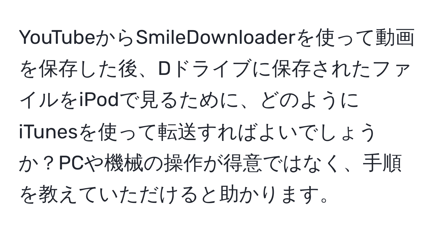 YouTubeからSmileDownloaderを使って動画を保存した後、Dドライブに保存されたファイルをiPodで見るために、どのようにiTunesを使って転送すればよいでしょうか？PCや機械の操作が得意ではなく、手順を教えていただけると助かります。