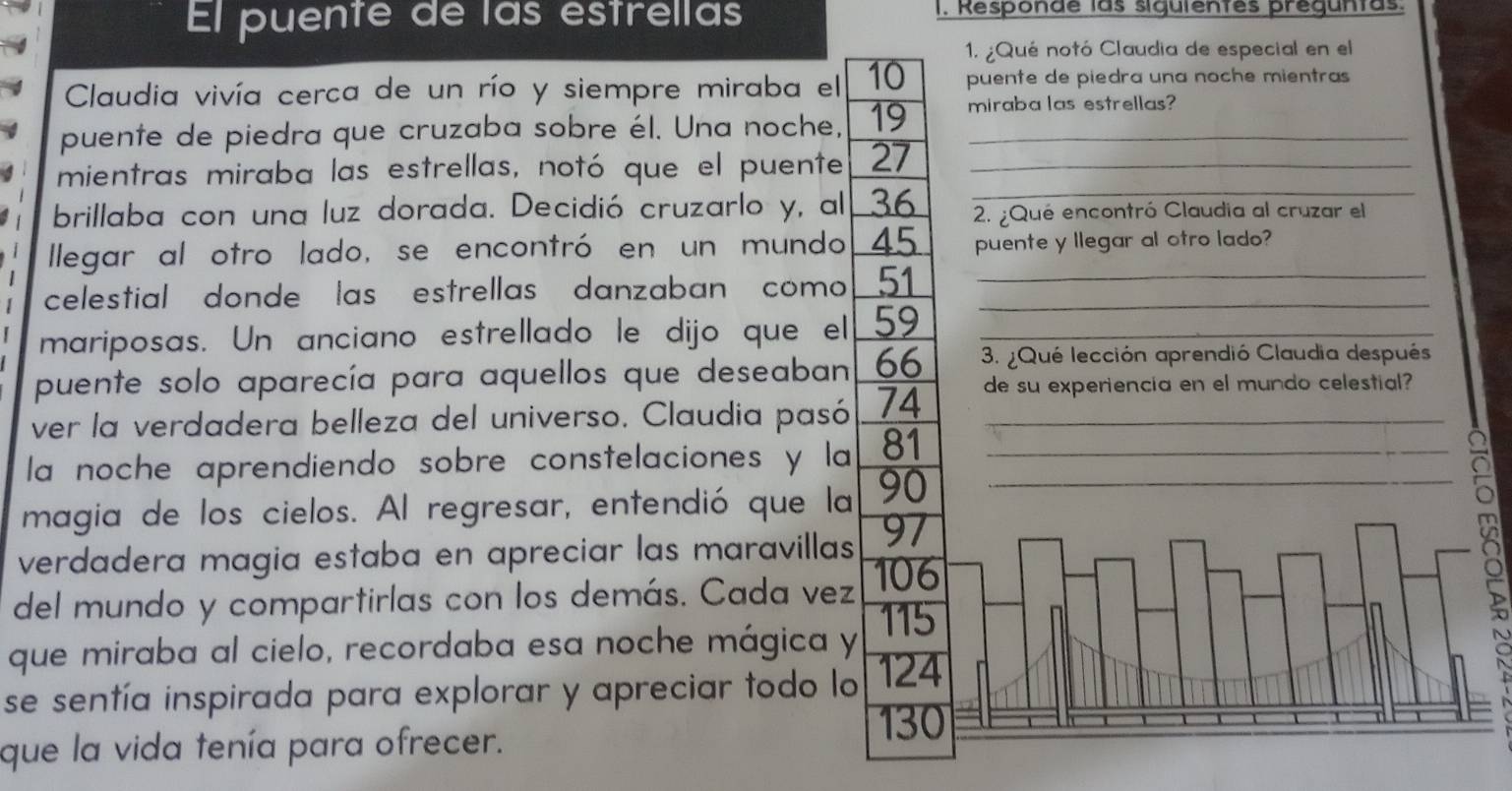 El puente de las estrellas I. Responde las siguientes preguntas. 
1. ¿Qué notó Claudia de especial en el 
Claudia vivía cerca de un río y siempre miraba el 10 puente de piedra una noche mientras 
puente de piedra que cruzaba sobre él. Una noche, 19 miraba las estrellas? 
mientras miraba las estrellas, notó que el puente 27 _ 
brillaba con una luz dorada. Decidió cruzarlo y, al 36 2. ¿Qué encontró Claudia al cruzar el 
llegar al otro lado, se encontró en un mundo 45 puente y llegar al otro lado? 
celestial donde las estrellas danzaban como 51 __ 
mariposas. Un anciano estrellado le dijo que el 59 _ 
puente solo aparecía para aquellos que deseaban 66 3. ¿Qué lección aprendió Claudia después 
ver la verdadera belleza del universo. Claudia pasó 74 de su experiencia en el mundo celestial? 
la noche aprendiendo sobre constelaciones y la 81 _ 
magia de los cielos. Al regresar, entendió que la 90 _ 
verdadera magia estaba en apreciar las maravillas 97
del mundo y compartirlas con los demás. Cada vez 106
115
que miraba al cielo, recordaba esa noche mágica y 
se sentía inspirada para explorar y apreciar todo lo 124
130
que la vida tenía para ofrecer.