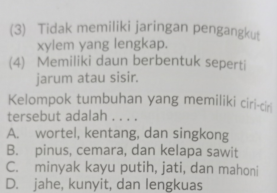 (3) Tidak memiliki jaringan pengangkut
xylem yang lengkap.
(4) Memiliki daun berbentuk seperti
jarum atau sisir.
Kelompok tumbuhan yang memiliki ciri-ciri
tersebut adalah . . . .
A. wortel, kentang, dan singkong
B. pinus, cemara, dan kelapa sawit
C. minyak kayu putih, jati, dan mahoni
D. jahe, kunyit, dan lengkuas