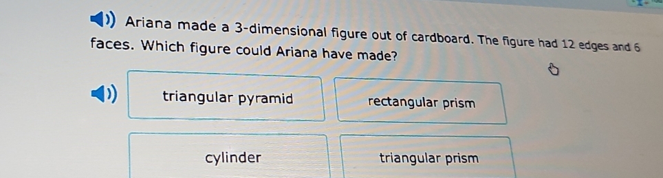 Ariana made a 3 -dimensional figure out of cardboard. The figure had 12 edges and 6
faces. Which figure could Ariana have made?
triangular pyramid rectangular prism
cylinder triangular prism