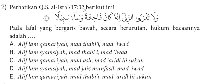 Perhatikan Q.S. al-Isra’ 17:32 berikut ini!


2
Pada lafal yang bergaris bawah, secara berurutan, hukum bacaannya
adalah …
A. Alif lam qamariyah, mad thabi’i, mad ‘iwad
B. Alif lam syamsiyah, mad thabi’i, mad ‘iwad
C. Alif lam qamariyah, mad asli, mad ‘aridl lii sukun
D. Alif lam syamsiyah, mad jaiz munfasil, mad ‘iwad
E. Alif lam qamariyah, mad thabi’i, mad ‘aridl lii sukun