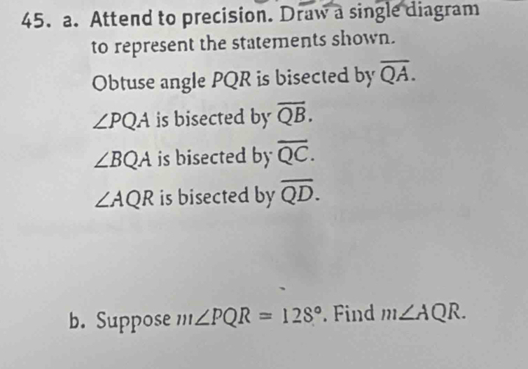 Attend to precision. Draw a single diagram 
to represent the statements shown. 
Obtuse angle PQR is bisected by overline QA.
∠ PQA is bisected by overline QB.
∠ BQA is bisected by overline QC.
∠ AQR is bisected by overline QD. 
b. Suppose m∠ PQR=128° Find m∠ AQR.