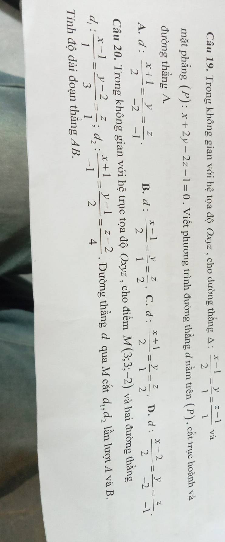 Trong không gian với hệ tọa độ Oxyz , cho đường thắng △ : (x-1)/2 = y/1 = (z-1)/1 va
mặt phẳng (P): x+2y-2z-1=0. Viết phương trình đường thẳng d nằm trên (P), cắt trục hoành và
đường thẳng △.
A. d :  (x+1)/2 = y/-2 = z/-1 .
B. d :  (x-1)/2 = y/1 = z/2  C. d :  (x+1)/2 = y/1 = z/2 . D. d :  (x-2)/2 = y/-2 = z/-1 . 
Câu 20. Trong không gian với hệ trục tọa độ Oxyz , cho điểm M(3;3;-2) và hai đường thăng
d_1: (x-1)/1 = (y-2)/3 = z/1 ; d_2: (x+1)/-1 = (y-1)/2 = (z-2)/4 . Đường thắng đ qua M cắt d_1, d_2 lần lượt A và B.
Tính độ dài đoạn thắng AB.