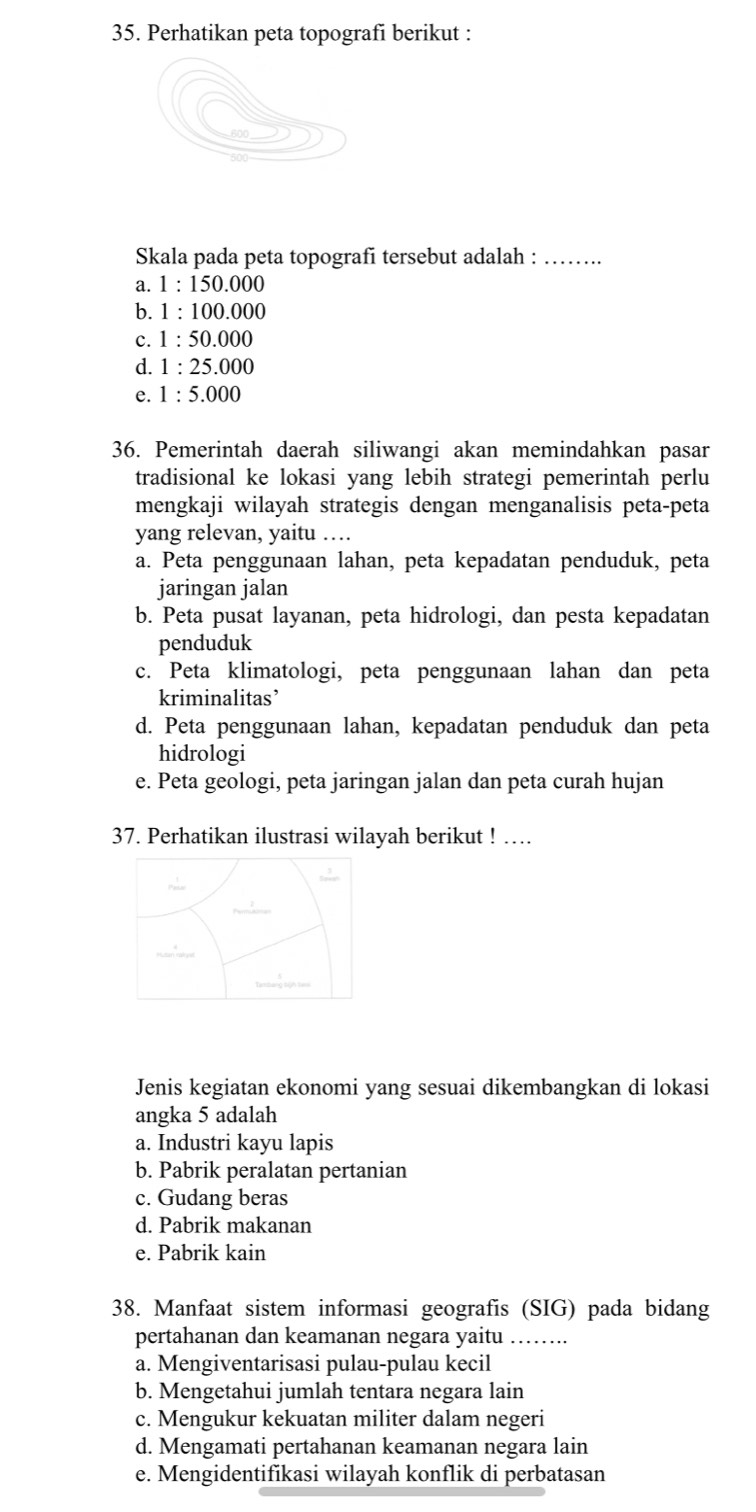 Perhatikan peta topografi berikut :
Skala pada peta topografi tersebut adalah :_
a. 1:1 50.000
b. 1 : 100.000
c. 1:50.00
d. 1 : 25.000
e. 1:5.000
36. Pemerintah daerah siliwangi akan memindahkan pasar
tradisional ke lokasi yang lebih strategi pemerintah perlu
mengkaji wilayah strategis dengan menganalisis peta-peta
yang relevan, yaitu …
a. Peta penggunaan lahan, peta kepadatan penduduk, peta
jaringan jalan
b. Peta pusat layanan, peta hidrologi, dan pesta kepadatan
penduduk
c. Peta klimatologi, peta penggunaan lahan dan peta
kriminalitas’
d. Peta penggunaan lahan, kepadatan penduduk dan peta
hidrologi
e. Peta geologi, peta jaringan jalan dan peta curah hujan
37. Perhatikan ilustrasi wilayah berikut ! …
Jenis kegiatan ekonomi yang sesuai dikembangkan di lokasi
angka 5 adalah
a. Industri kayu lapis
b. Pabrik peralatan pertanian
c. Gudang beras
d. Pabrik makanan
e. Pabrik kain
38. Manfaat sistem informasi geografis (SIG) pada bidang
pertahanan dan keamanan negara yaitu_
a. Mengiventarisasi pulau-pulau kecil
b. Mengetahui jumlah tentara negara lain
c. Mengukur kekuatan militer dalam negeri
d. Mengamati pertahanan keamanan negara lain
e. Mengidentifikasi wilayah konflik di perbatasan