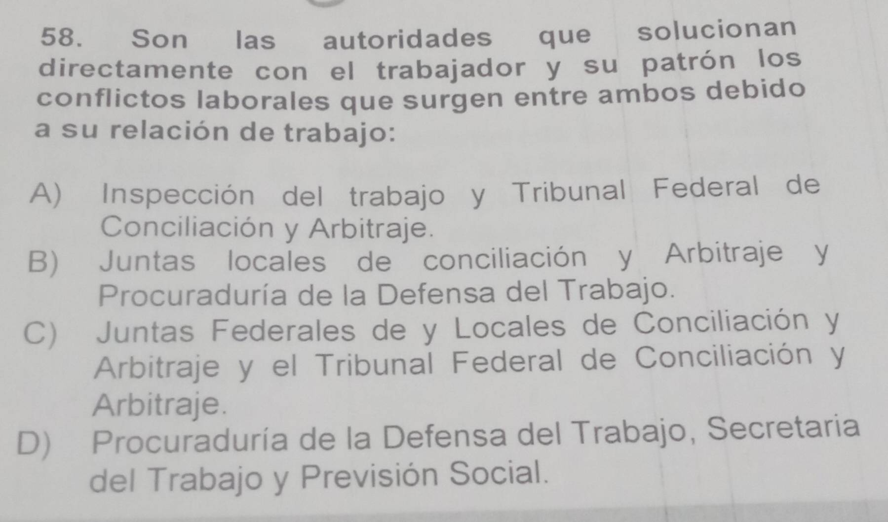 Son las autoridades que solucionan
directamente con el trabajador y su patrón los
conflictos laborales que surgen entre ambos debido
a su relación de trabajo:
A) Inspección del trabajo y Tribunal Federal de
Conciliación y Arbitraje.
B) Juntas locales de conciliación y Arbitraje y
Procuraduría de la Defensa del Trabajo.
C) Juntas Federales de y Locales de Conciliación y
Arbitraje y el Tribunal Federal de Conciliación y
Arbitraje.
D) Procuraduría de la Defensa del Trabajo, Secretaria
del Trabajo y Previsión Social.