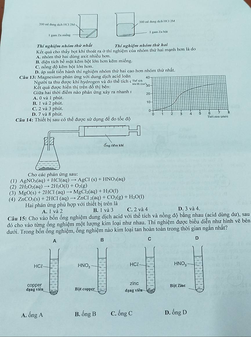 200 ml đung dịch HCl 2M 300 ml dung dịch HCI 2M
1 gam Zn miếng 1 gam Zn bột
Thí nghiệm nhóm thứ nhất Thí nghiệm nhóm thứ hai
Kết quả cho thấy bọt khí thoát ra ở thí nghiệm của nhóm thứ hai mạnh hơn là do
A. nhóm thứ hai dùng axit nhiều hơn.
B. diện tích bề mặt kẽm bột lớn hơn kẽm miếng.
C. nồng độ kẽm bột lớn hơn.
D. áp suất tiển hành thí nghiệm nhóm thứ hai cao hơn nhóm thứ nhất.
Câu 13: Magnesium phản ứng với dung dịch acid loãn 
Người ta thu được khí hydrogen và đo thể tích ( Thể 
khi H
Kết quả được hiển thị trên đồ thị bên:
Giữa hai thời điểm nào phản ứng xảy ra nhanh 1
A. 0 và 1 phút.
B. 1 và 2 phút.
C. 2 và 3 phút.
D. 7 và 8 phút. 
Câu 14: Thiết bị sau có thể được sử dụng để đo tốc độ
Cho các phản ứng sau:
(1) AgNO_3(aq)+HCl(aq)to AgCl(s)+HNO_3(aq)
(2) 2H_2O_2(aq)to 2H_2O(l)+O_2(g)
(3) MgO(s)+2HCl(aq)to MgCl_2(aq)+H_2O(l)
(4) ZnCO_3(s)+2HCl(aq)to ZnCl_2(aq)+CO_2(g)+H_2O(l)
Hai phản ứng phù hợp với thiết bị trên là
A. 1 và 2 B. 1 và 3 C. 2 và 4 D. 3 và 4
Câu 15: Cho vào bốn ống nghiệm dung dịch acid với thể tích và nồng độ bằng nhau (acid dùng dư), sau
đó cho vào từng ống nghiệm một lượng kim loại như nhau. Thí nghiệm được biểu diễn như hình vẽ bên
dưới. Trong bốn ống nghiệm, ống nghiệm nào kim loại tan hoàn toàn trong thời gian ngắn nhất?
B
D
A. ongA B. hat ongB C. hat ongC D. hat ongD
