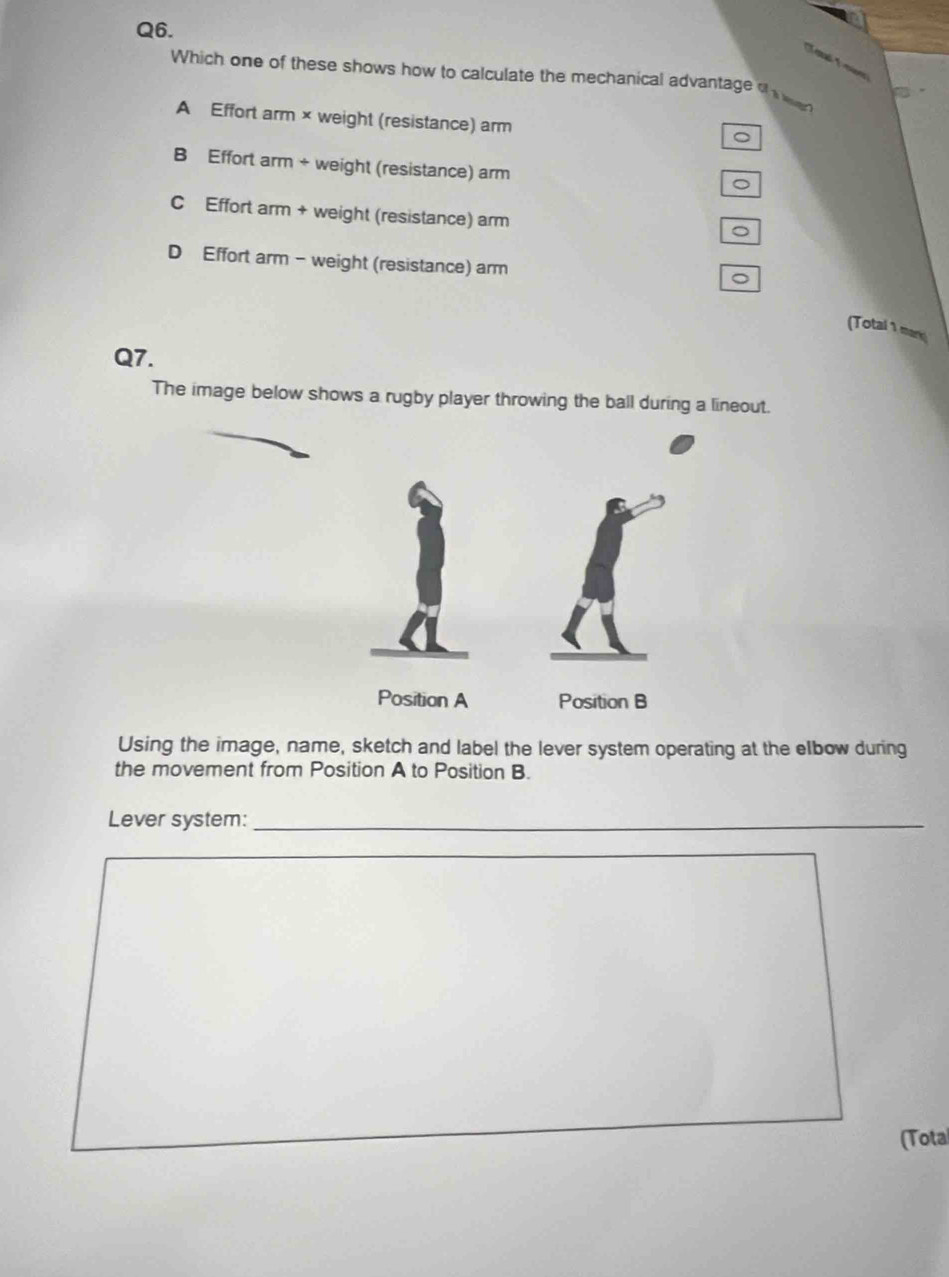 Ton Towe
Which one of these shows how to calculate the mechanical advantage oh wer
A Effort arm × weight (resistance) arm
。
B Effort arm + weight (resistance) arm
C Effort arm + weight (resistance) arm
。
D Effort arm - weight (resistance) arm
。
(Total 1 mar
Q7.
The image below shows a rugby player throwing the ball during a lineout.
Using the image, name, sketch and label the lever system operating at the elbow during
the movement from Position A to Position B.
Lever system:_
(Total