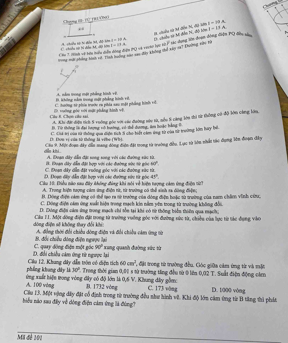 Chương 
Chương III- Tử TRƯỞNG
B. chiều từ M đến N, độ lớn I=10A.
A. chiều từ N đến M, độ lớn I=10A. D. chiều từ M đến N, độ lớn I=15A
Câu 7. Hình vẽ bên biểu diễn dòng điện PQ và vectơ lực từ vector F tác dụng lên đoạn dòng điện PQ đều nằm
C. chiều từ N đến M, độ lớn I=15A.
trong mặt phẳng hình vẽ. Tình huống nào sau đây không thể xảy ra? Đường sức từ
Q
F
A. nằm trong mặt phẳng hình vẽ.
B. không nằm trong mặt phẳng hình vẽ.
C. hướng từ phía trước ra phía sau mặt phẳng hình vẽ.
D. vuông góc với mặt phẳng hình vẽ.
Câu 8. Chọn câu sai.
A. Khi đặt diện tích S vuông góc với các đường sức từ, nếu S càng lớn thì từ thông có độ lớn càng lớn.
B. Từ thông là đại lượng vô hướng, có thể dương, âm hoặc bằng 0.
C. Giá trị của từ thông qua diện tích S cho biết cảm ứng từ của từ trường lớn hay bé.
D. Đơn vị của từ thông là vêbe (Wb).
Câu 9. Một đoạn dây dẫn mang dòng điện đặt trong từ trường đều. Lực từ lớn nhất tác dụng lên đoạn dây
dẫn khi..
A. Đoạn dây dẫn đặt song song với các đường sức từ.
B. Đoạn dây dẫn đặt hợp với các đường sức từ góc 60^0.
C. Đoạn dây dẫn đặt vuông góc với các đường sức từ.
D. Đoạn dây dẫn đặt hợp với các đường sức từ góc 45^0.
Câu 10. Điều nào sau đây không đúng khi nói về hiện tượng cảm ứng điện từ?
A. Trong hiện tượng cảm ứng điện từ, từ trường có thể sinh ra dòng điện;
B. Dòng điện cảm ứng có thể tạo ra từ trường của dòng điện hoặc từ trường của nam châm vĩnh cửu;
C. Dòng điện cảm ứng xuất hiện trong mạch kín nằm yên trong từ trường không đổi.
D. Dòng điện cảm ứng trong mạch chi tồn tại khi có từ thông biến thiên qua mạch;
Câu 11. Một dòng điện đặt trong từ trường vuông góc với đường sức từ, chiều của lực từ tác dụng vào
dòng điện sẽ không thay đổi khi:
A. đồng thời đổi chiều dòng điện và đổi chiều cảm ứng từ
B. đổi chiều dòng điện ngược lại
C. quay dòng điện một góc 90° xung quanh đường sức từ
D. đổi chiều cảm ứng từ ngược lại
Câu 12. Khung dây dẫn tròn có diện tích 60cm^2 1, đặt trong từ trường đều. Góc giữa cảm ứng từ và mặt
phẳng khung dây là 30° ' Trong thời gian 0,01 s từ trường tăng đều từ 0 lên 0,02 T. Suất điện động cảm
ứng xuất hiện trong vòng dây có độ lớn là 0,6 V. Khung dây gồm:
A. 100 vòng B. 1732 vòng C. 173 vòng D. 1000 vòng
Câu 13. Một vòng dây đặt cố định trong từ trường đều như hình vẽ. Khi độ lớn cảm ứng từ B tăng thì phát
biểu nào sau đây về dòng điện cảm ứng là đúng?
Mã đề 101