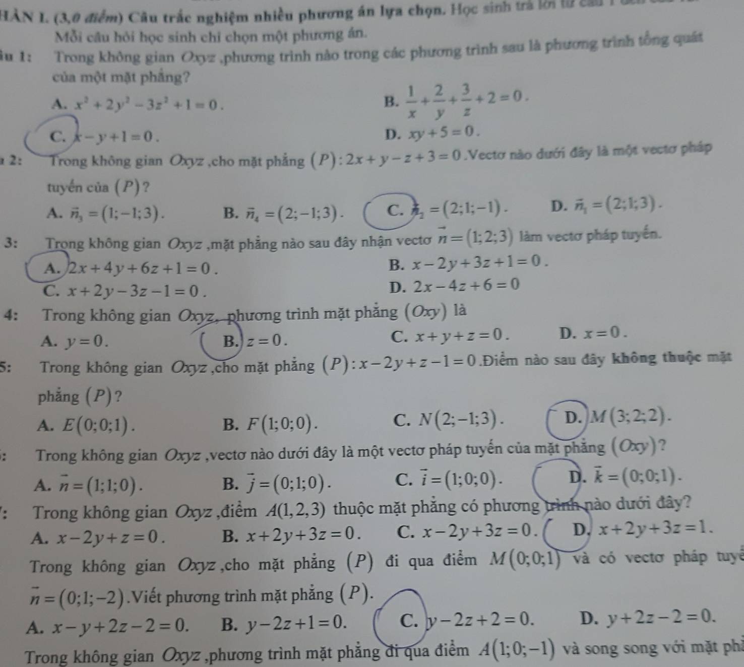 HÀN I. (3,0 điểm) Câu trắc nghiệm nhiều phương án lựa chọn. Học sinh trả lời lừ cầu l
Mỗi câu hỏi học sinh chỉ chọn một phương án.
âu 1: Trong không gian Oxyz ,phương trình nào trong các phương trình sau là phương trình tổng quát
của một mặt phầng?
A. x^2+2y^2-3z^2+1=0. B.  1/x + 2/y + 3/z +2=0.
C. x-y+1=0. D. xy+5=0.
2:  Trong không gian Oxyz ,cho mặt phẳng (P): 2x+y-z+3=0.Vectơ nào dưới đây là một vectơ pháp
tuyến của (P)?
A. vector n_3=(1;-1;3). B. vector n_4=(2;-1;3). C. h_2=(2;1;-1). D. vector n_1=(2;1;3).
3: Trong không gian Oxyz ,mặt phẳng nào sau đây nhận vectơ vector n=(1;2;3) làm vectơ pháp tuyến.
A. 2x+4y+6z+1=0.
B. x-2y+3z+1=0.
C. x+2y-3z-1=0.
D. 2x-4z+6=0
4: Trong không gian Oxyz, phương trình mặt phẳng (Oxy) là
A. y=0. B. z=0.
C. x+y+z=0. D. x=0.
5: Trong không gian Oxyz ,cho mặt phẳng (P): x-2y+z-1=0.Điểm nào sau đây không thuộc mặt
phẳng (P)?
C.
A. E(0;0;1). B. F(1;0;0). N(2;-1;3).
D. M(3;2;2).
: Trong không gian Oxyz ,vectơ nào dưới đây là một vectơ pháp tuyến của mặt phẳng (Oxy) ?
A. vector n=(1;1;0). vector j=(0;1;0). vector i=(1;0;0).
B.
C.
D. vector k=(0;0;1).
： Trong không gian Oxyz ,điểm A(1,2,3) thuộc mặt phẳng có phương trình nào dưới đây?
A. x-2y+z=0. B. x+2y+3z=0. C. x-2y+3z=0. D, x+2y+3z=1.
Trong không gian Oxyz,cho mặt phẳng (P) đi qua điểm M(0;0;1) và có vectơ pháp tuyê
vector n=(0;1;-2).Viết phương trình mặt phẳng (P).
A. x-y+2z-2=0. B. y-2z+1=0. C. y-2z+2=0. D. y+2z-2=0.
Trong không gian Oxyz ,phương trình mặt phẳng đi qua điểm A(1;0;-1) và song song với mặt phả