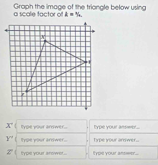 Graph the image of the triangle below using 
a scale factor of k=^3/_4.
X' type your answer... type your answer...
Y' type your answer... type your answer...
Z' type your answer... type your answer...