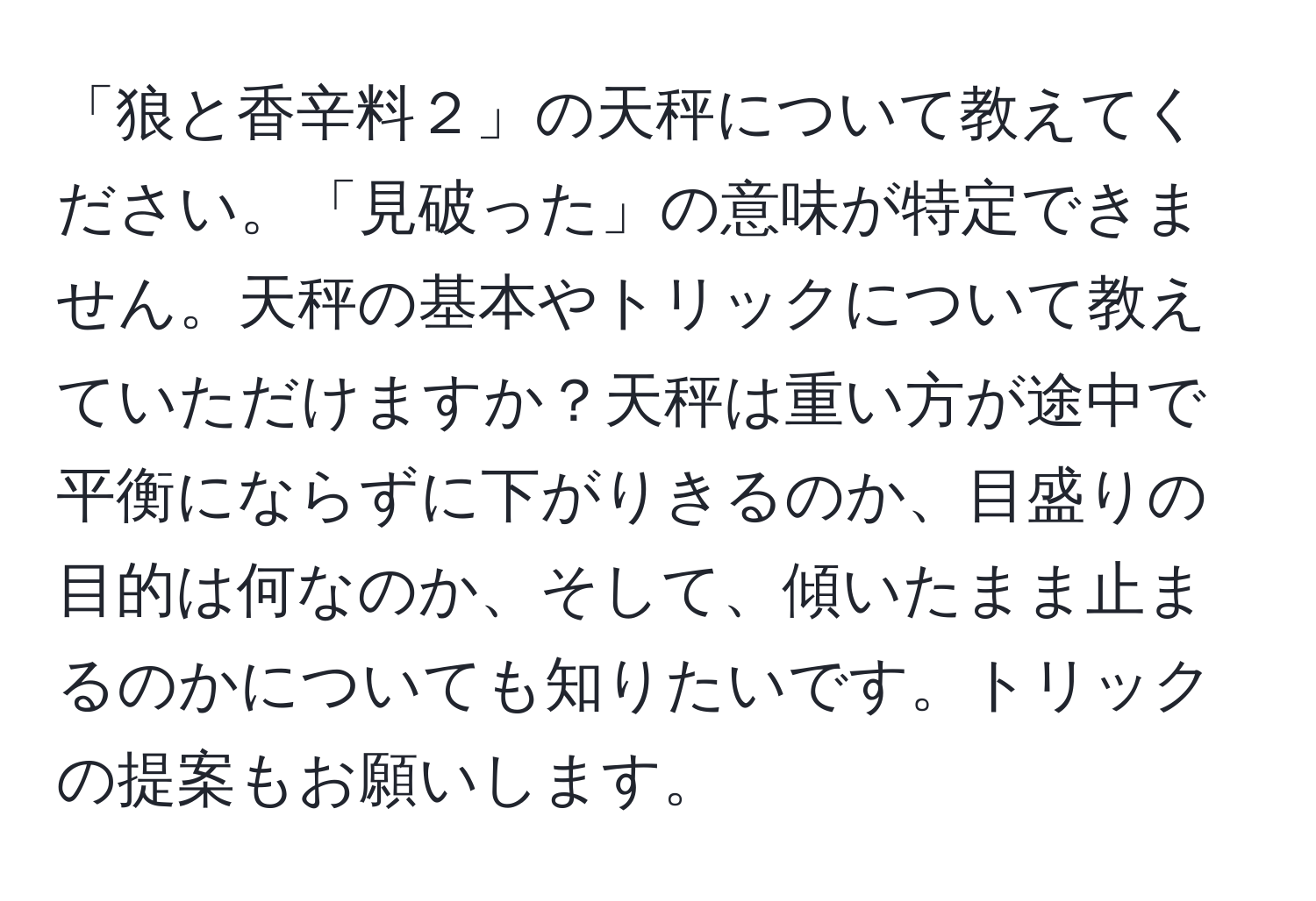 「狼と香辛料２」の天秤について教えてください。「見破った」の意味が特定できません。天秤の基本やトリックについて教えていただけますか？天秤は重い方が途中で平衡にならずに下がりきるのか、目盛りの目的は何なのか、そして、傾いたまま止まるのかについても知りたいです。トリックの提案もお願いします。